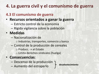 4.3 El comunismo de guerra
• Recursos orientados a ganar la guerra
– Estricto control de la economía
– Rígida vigilancia sobre la población
• Medidas
– Nacionalización de
o Industrias, transportes, comercio y banca
– Control de la producción de cereales
o Producc. -> al Estado
o Limita derechos sindicales (huelga)
• Consecuencias:
– Descenso de la producción
– Aumento del estraperlo
4. La guerra civil y el comunismo de guerra
desabastecimiento
 