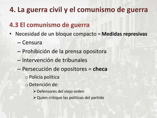 4.3 El comunismo de guerra
• Necesidad de un bloque compacto = Medidas represivas
– Censura
– Prohibición de la prensa opositora
– Intervención de tribunales
– Persecución de opositores = checa
oPolicía política
oDetención de:
Defensores del viejo orden
Quien critique las políticas del partido
4. La guerra civil y el comunismo de guerra
 
