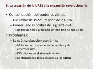 • Consolidación del poder soviético:
– Diciembre de 1922: Creación de la URSS
– Consecuencias política de la guerra civil
oRadicalización y supresión de todo tipo de oposición
• Problemas:
– La caótica situación económica:
oMillones de rusos mueren de hambre y de
enfermedades
oDificultades en el abastecimiento
oConfiscaciones de las cosechas a los kulaks
5. La creación de la URSS y la expansión revolucionaria
 