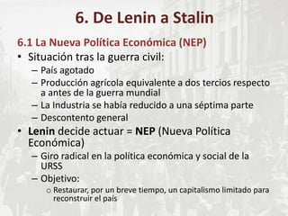 6.1 La Nueva Política Económica (NEP)
• Situación tras la guerra civil:
– País agotado
– Producción agrícola equivalente a dos tercios respecto
a antes de la guerra mundial
– La Industria se había reducido a una séptima parte
– Descontento general
• Lenin decide actuar = NEP (Nueva Política
Económica)
– Giro radical en la política económica y social de la
URSS
– Objetivo:
o Restaurar, por un breve tiempo, un capitalismo limitado para
reconstruir el país
6. De Lenin a Stalin
 