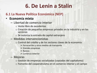 6.1 La Nueva Política Económica (NEP)
• Economía mixta
– Libertad de comercio interior
o Venta libre de excedentes
o Creación de pequeñas empresas privadas en la industria y en los
servicios
o Se autoriza la entrada de capital extranjero
– Medidas intervencionistas
o Control del crédito y de los sectores claves de la economía:
 Ferrocarriles y otros medios de transporte
 Grandes empresas
 Bancos
 Comercio exterior
– Mejoras
o Gestión de empresas socializadas (copiadas del capitalismo)
o Fomento del cooperativismo en el comercio interior y el campo
6. De Lenin a Stalin
 