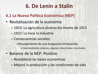 6.1 La Nueva Política Económica (NEP)
• Revitalización de la economía
– 1923: La agricultura alcanza los niveles de 1913
– 1927: Lo hace la industria
– Consecuencias sociales:
oResurgimiento de una burguesía enriquecida:
Intermediarios urbanos, algunos industriales y los kulaks
• Balance de la NEP: Positivo
– Restableció las bases económicas
– Mejoró la producción y las condiciones de vida
6. De Lenin a Stalin
 