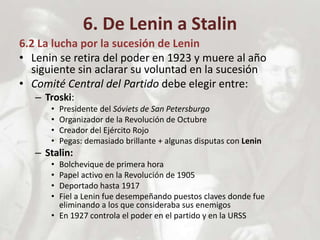 6. De Lenin a Stalin
6.2 La lucha por la sucesión de Lenin
• Lenin se retira del poder en 1923 y muere al año
siguiente sin aclarar su voluntad en la sucesión
• Comité Central del Partido debe elegir entre:
– Troski:
• Presidente del Sóviets de San Petersburgo
• Organizador de la Revolución de Octubre
• Creador del Ejército Rojo
• Pegas: demasiado brillante + algunas disputas con Lenin
– Stalin:
• Bolchevique de primera hora
• Papel activo en la Revolución de 1905
• Deportado hasta 1917
• Fiel a Lenin fue desempeñando puestos claves donde fue
eliminando a los que consideraba sus enemigos
• En 1927 controla el poder en el partido y en la URSS
 
