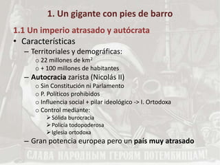 1. Un gigante con pies de barro
1.1 Un imperio atrasado y autócrata
• Características
– Territoriales y demográficas:
o 22 millones de km2
o + 100 millones de habitantes
– Autocracia zarista (Nicolás II)
o Sin Constitución ni Parlamento
o P. Políticos prohibidos
o Influencia social + pilar ideológico -> I. Ortodoxa
o Control mediante:
Sólida burocracia
Policía todopoderosa
Iglesia ortodoxa
– Gran potencia europea pero un país muy atrasado
 