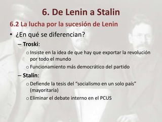 6. De Lenin a Stalin
6.2 La lucha por la sucesión de Lenin
• ¿En qué se diferencian?
– Troski:
oInsiste en la idea de que hay que exportar la revolución
por todo el mundo
oFuncionamiento más democrático del partido
– Stalin:
oDefiende la tesis del “socialismo en un solo país”
(mayoritaria)
oEliminar el debate interno en el PCUS
 