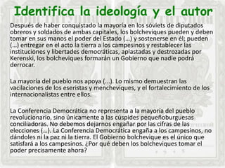Identifica la ideología y el autor
Después de haber conquistado la mayoría en los sóviets de diputados
obreros y soldados de ambas capitales, los bolcheviques pueden y deben
tomar en sus manos el poder del Estado (…) y sostenerse en él; pueden
(…) entregar en el acto la tierra a los campesinos y restablecer las
instituciones y libertades democráticas, aplastadas y destrozadas por
Kerenski, los bolcheviques formarán un Gobierno que nadie podrá
derrocar.
La mayoría del pueblo nos apoya (...). Lo mismo demuestran las
vacilaciones de los eseristas y mencheviques, y el fortalecimiento de los
internacionalistas entre ellos.
La Conferencia Democrática no representa a la mayoría del pueblo
revolucionario, sino únicamente a las cúspides pequeñoburguesas
conciliadoras. No debemos dejarnos engañar por las cifras de las
elecciones (…). La Conferencia Democrática engaña a los campesinos, no
dándoles ni la paz ni la tierra. El Gobierno bolchevique es el único que
satisfará a los campesinos. ¿Por qué deben los bolcheviques tomar el
poder precisamente ahora?
 