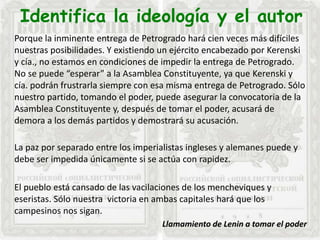 Identifica la ideología y el autor
Porque la inminente entrega de Petrogrado hará cien veces más difíciles
nuestras posibilidades. Y existiendo un ejército encabezado por Kerenski
y cía., no estamos en condiciones de impedir la entrega de Petrogrado.
No se puede “esperar” a la Asamblea Constituyente, ya que Kerenski y
cía. podrán frustrarla siempre con esa misma entrega de Petrogrado. Sólo
nuestro partido, tomando el poder, puede asegurar la convocatoria de la
Asamblea Constituyente y, después de tomar el poder, acusará de
demora a los demás partidos y demostrará su acusación.
La paz por separado entre los imperialistas ingleses y alemanes puede y
debe ser impedida únicamente si se actúa con rapidez.
El pueblo está cansado de las vacilaciones de los mencheviques y
eseristas. Sólo nuestra victoria en ambas capitales hará que los
campesinos nos sigan.
Llamamiento de Lenin a tomar el poder
 