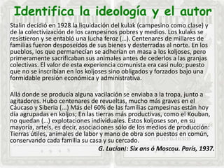 Identifica la ideología y el autor
Stalin decidió en 1928 la liquidación del kulak (campesino como clase) y
de la colectivización de los campesinos pobres y medios. Los kulaks se
resistieron y se entabló una lucha feroz (…). Centenares de millares de
familias fueron desposeídos de sus bienes y desterradas al norte. En los
pueblos, los que permanecían se adherían en masa a los koljoses, pero
primeramente sacrificaban sus animales antes de cederlos a las granjas
colectivas. El valor de esta experiencia comunista era casi nulo; puesto
que no se inscribían en los koljoses sino obligados y forzados bajo una
formidable presión económica y administrativa.
Allá donde se producía alguna vacilación se enviaba a la tropa, junto a
agitadores. Hubo centenares de revueltas, mucho más graves en el
Cáucaso y Siberia (...) Más del 60% de las familias campesinas están hoy
día agrupadas en koljos; En las tierras más productivas, como el Kouban,
no quedan (…) explotaciones individuales. Estos koljoses son, en su
mayoría, artels, es decir, asociaciones sólo de los medios de producción:
Tierras útiles, animales de labor y mano de obra son puestos en común,
conservando cada familia su casa y su cercado.
G. Lucían¡: Six ans ó Moscou. París, 1937.
 