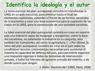 Identifica la ideología y el autor
La tarea esencial del plan quinquenal consistía en transformar la
URSS en un país industrial, para eliminar hasta el final los
elementos capitalistas, extender el frente de las formas socialistas
de la economía y crear una base económica para la supresión de las
clases en la URSS, para la construcción de una sociedad socialista.
La labor esencial del plan quinquenal consistía en crear en nuestro
país una industria capaz de reequipar y reorganizar, sobre la base
del socialismo, no solamente la industria en su conjunto, sino
también los transportes, así como la agricultura. (…) Por último, la
labor del plan quinquenal consistía en crear en el país todas las
condiciones técnicas y económicas necesarias para aumentar al
máximo la capacidad de defensa del país, para permitirle organizar
una respuesta vigorosa a todas las tentativas de intervención
armada, a todos los intentos de agresión armada del exterior, o de
donde quiera que vengan.
I. Stalin: Doctrine de l´URSS. París, 1938.
 