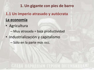 1. Un gigante con pies de barro
1.1 Un imperio atrasado y autócrata
La economía
• Agricultura
– Muy atrasada = baja productividad
• Industrialización y capitalismo
– Sólo en la parte más occ.
 