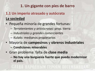 1. Un gigante con pies de barro
1.1 Un imperio atrasado y autócrata
La sociedad
• Pequeña minoría de grandes fortunas:
– Terratenientes y aristócratas: prop. tierra
– Industriales y grandes comerciantes
– Kulaks: medianos propietarios
• Mayoría de campesinos y obreros industriales
– Condiciones miserables
• Gran problema: falta de clase media
– No hay una burguesía fuerte que pueda modernizar
el país.
 