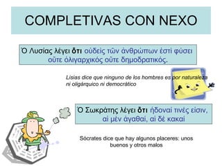 COMPLETIVAS CON NEXO Ὁ Σωκράτης λέγει  ὅτι   ἡδοναί τινές εἰσιν,  αἱ μὲν ἀγαθαί, αἱ δὲ κακαί Ὁ Λυσίας λέγει  ὅτι   οὐδεὶς τῶν ἀνθρώπων ἐστὶ φύσει  οὔτε ὀλιγαρχικός οὔτε δημοδρατικός . Lisias dice que ninguno de los hombres es por naturaleza ni oligárquico ni democrático Sócrates dice que hay algunos placeres: unos buenos y otros malos 