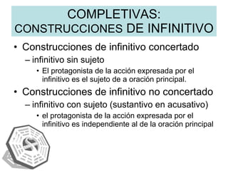 COMPLETIVAS:  CONSTRUCCIONES  DE INFINITIVO Construcciones de infinitivo concertado infinitivo sin sujeto  El protagonista de la acción expresada por el infinitivo es el sujeto de a oración principal. Construcciones de infinitivo no concertado infinitivo con sujeto (sustantivo en acusativo) el protagonista de la acción expresada por el infinitivo es independiente al de la oración principal 