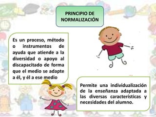PRINCIPIO DE
NORMALIZACIÓN
Es un proceso, método
o instrumentos de
ayuda que atiende a la
diversidad o apoyo al
discapacitado de forma
que el medio se adapte
a él, y él a ese medio
Permite una individualización
de la enseñanza adaptada a
las diversas características y
necesidades del alumno.
 