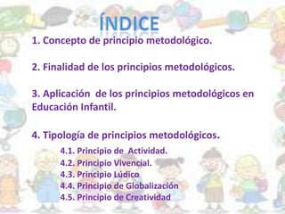 1. Concepto de principio metodológico.
2. Finalidad de los principios metodológicos.
3. Aplicación de los principios metodológicos en
Educación Infantil.
4. Tipología de principios metodológicos.
4.1. Principio de Actividad.
4.2. Principio Vivencial.
4.3. Principio Lúdico
4.4. Principio de Globalización
4.5. Principio de Creatividad
 
