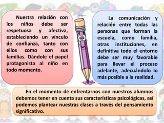 Nuestra relación con
los niños debe ser
respetuosa y afectiva,
estableciendo un vínculo
de confianza, tanto con
ellos como con sus
familias. Dándole el papel
protagonista al niño en
todo momento.
La comunicación y
relación entre todas las
personas que forman la
escuela, como familia,
otras instituciones, en
definitiva todo el entorno
debe ser muy favorable
para llevar el proceso
adelante, adecuándolo lo
más posible a la realidad.
En el momento de enfrentarnos con nuestros alumnos
debemos tener en cuenta sus características psicológicas, así
podemos plantear nuestras clases a través del pensamiento
significativo.
 