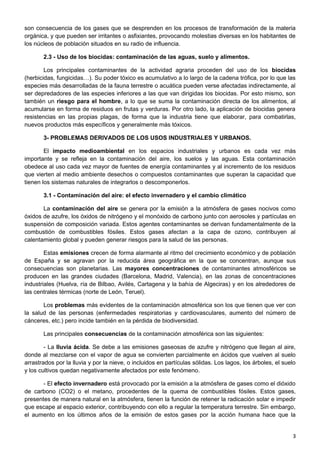 son consecuencia de los gases que se desprenden en los procesos de transformación de la materia
orgánica, y que pueden ser irritantes o asfixiantes, provocando molestias diversas en los habitantes de
los núcleos de población situados en su radio de influencia.
2.3 - Uso de los biocidas: contaminación de las aguas, suelo y alimentos.
Los principales contaminantes de la actividad agraria proceden del uso de los biocidas
(herbicidas, fungicidas…). Su poder tóxico es acumulativo a lo largo de la cadena trófica, por lo que las
especies más desarrolladas de la fauna terrestre o acuática pueden verse afectadas indirectamente, al
ser depredadores de las especies inferiores a las que van dirigidas los biocidas. Por esto mismo, son
también un riesgo para el hombre, a lo que se suma la contaminación directa de los alimentos, al
acumularse en forma de residuos en frutas y verduras. Por otro lado, la aplicación de biocidas genera
resistencias en las propias plagas, de forma que la industria tiene que elaborar, para combatirlas,
nuevos productos más específicos y generalmente más tóxicos.
3- PROBLEMAS DERIVADOS DE LOS USOS INDUSTRIALES Y URBANOS.
El impacto medioambiental en los espacios industriales y urbanos es cada vez más
importante y se refleja en la contaminación del aire, los suelos y las aguas. Esta contaminación
obedece al uso cada vez mayor de fuentes de energía contaminantes y al incremento de los residuos
que vierten al medio ambiente desechos o compuestos contaminantes que superan la capacidad que
tienen los sistemas naturales de integrarlos o descomponerlos.
3.1 - Contaminación del aire: el efecto invernadero y el cambio climático
La contaminación del aire se genera por la emisión a la atmósfera de gases nocivos como
óxidos de azufre, los óxidos de nitrógeno y el monóxido de carbono junto con aerosoles y partículas en
suspensión de composición variada. Estos agentes contaminantes se derivan fundamentalmente de la
combustión de combustibles fósiles. Estos gases afectan a la capa de ozono, contribuyen al
calentamiento global y pueden generar riesgos para la salud de las personas.
Estas emisiones crecen de forma alarmante al ritmo del crecimiento económico y de población
de España y se agravan por la reducida área geográfica en la que se concentran, aunque sus
consecuencias son planetarias. Las mayores concentraciones de contaminantes atmosféricos se
producen en las grandes ciudades (Barcelona, Madrid, Valencia), en las zonas de concentraciones
industriales (Huelva, ría de Bilbao, Avilés, Cartagena y la bahía de Algeciras) y en los alrededores de
las centrales térmicas (norte de León, Teruel).
Los problemas más evidentes de la contaminación atmosférica son los que tienen que ver con
la salud de las personas (enfermedades respiratorias y cardiovasculares, aumento del número de
cánceres, etc.) pero incide también en la pérdida de biodiversidad.
Las principales consecuencias de la contaminación atmosférica son las siguientes:
- La lluvia ácida. Se debe a las emisiones gaseosas de azufre y nitrógeno que llegan al aire,
donde al mezclarse con el vapor de agua se convierten parcialmente en ácidos que vuelven al suelo
arrastrados por la lluvia y por la nieve, o incluidos en partículas sólidas. Los lagos, los árboles, el suelo
y los cultivos quedan negativamente afectados por este fenómeno.
- El efecto invernadero está provocado por la emisión a la atmósfera de gases como el dióxido
de carbono (CO2) o el metano, procedentes de la quema de combustibles fósiles. Estos gases,
presentes de manera natural en la atmósfera, tienen la función de retener la radicación solar e impedir
que escape al espacio exterior, contribuyendo con ello a regular la temperatura terrestre. Sin embargo,
el aumento en los últimos años de la emisión de estos gases por la acción humana hace que la
3
 