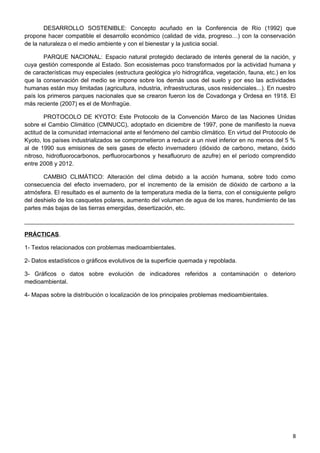 DESARROLLO SOSTENIBLE: Concepto acuñado en la Conferencia de Río (1992) que
propone hacer compatible el desarrollo económico (calidad de vida, progreso…) con la conservación
de la naturaleza o el medio ambiente y con el bienestar y la justicia social.
PARQUE NACIONAL: Espacio natural protegido declarado de interés general de la nación, y
cuya gestión corresponde al Estado. Son ecosistemas poco transformados por la actividad humana y
de características muy especiales (estructura geológica y/o hidrográfica, vegetación, fauna, etc.) en los
que la conservación del medio se impone sobre los demás usos del suelo y por eso las actividades
humanas están muy limitadas (agricultura, industria, infraestructuras, usos residenciales...). En nuestro
país los primeros parques nacionales que se crearon fueron los de Covadonga y Ordesa en 1918. El
más reciente (2007) es el de Monfragüe.
PROTOCOLO DE KYOTO: Este Protocolo de la Convención Marco de las Naciones Unidas
sobre el Cambio Climático (CMNUCC), adoptado en diciembre de 1997, pone de manifiesto la nueva
actitud de la comunidad internacional ante el fenómeno del cambio climático. En virtud del Protocolo de
Kyoto, los países industrializados se comprometieron a reducir a un nivel inferior en no menos del 5 %
al de 1990 sus emisiones de seis gases de efecto invernadero (dióxido de carbono, metano, óxido
nitroso, hidrofluorocarbonos, perfluorocarbonos y hexafluoruro de azufre) en el período comprendido
entre 2008 y 2012.
CAMBIO CLIMÁTICO: Alteración del clima debido a la acción humana, sobre todo como
consecuencia del efecto invernadero, por el incremento de la emisión de dióxido de carbono a la
atmósfera. El resultado es el aumento de la temperatura media de la tierra, con el consiguiente peligro
del deshielo de los casquetes polares, aumento del volumen de agua de los mares, hundimiento de las
partes más bajas de las tierras emergidas, desertización, etc.
__________________________________________________________________________________
PRÁCTICAS.
1- Textos relacionados con problemas medioambientales.
2- Datos estadísticos o gráficos evolutivos de la superficie quemada y repoblada.
3- Gráficos o datos sobre evolución de indicadores referidos a contaminación o deterioro
medioambiental.
4- Mapas sobre la distribución o localización de los principales problemas medioambientales.
8
 
