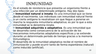 INMUNIDAD
Es el estado de resistencia que presenta un organismo frente a
una infección por un determinado antígeno. Hay dos tipos:
• Inmunidad natural o innata. Es una inmunidad que se tiene
desde el nacimiento. Los individuos con inmunidad natural frente
a un cierto antígeno lo neutralizan sin que llegue a ponerse en
marcha la respuesta inmunitaria adaptativa; es por lo que a esta
inmunidad se la denomina innata.
• Inmunidad adquirida o adaptativa. Es una inmunidad que
se desarrolla como consecuencia de la activación de los
mecanismos inmunitarios adaptativos específicos y se extiende
durante un determinado período de tiempo gracias a la memoria
inmunológica.
El desarrollo de la inmunidad adaptativa recibe el nombre de
inmunización y puede ocurrir tanto de forma espontánea (natural)
como inducida (artificial).
                                                            13
 