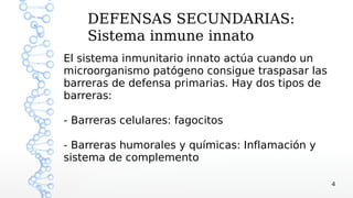 DEFENSAS SECUNDARIAS:
    Sistema inmune innato
El sistema inmunitario innato actúa cuando un
microorganismo patógeno consigue traspasar las
barreras de defensa primarias. Hay dos tipos de
barreras:

- Barreras celulares: fagocitos

- Barreras humorales y químicas: Inflamación y
sistema de complemento

                                                  4
 