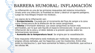 BARRERA HUMORAL: INFLAMACIÓN
La inflamación es una de las primeras respuestas del sistema inmunitario
innato ante una infección; la finalidad es aislar y destruir al agente patógeno.
Luego los macrófagos limpian los residuos .

Los signos de la inflamación son:
• Enrojecimiento. Causado por el incremento del flujo de sangre a la zona
como consecuencia de la dilatación de los vasos sanguíneos.
• Edema o hinchazón dolorosa. Los vasos sanguíneos se hacen más
permeables, por lo que sale líquido al espacio extravascular, lo que provoca la
inflamación de la zona y el dolor debido a la presión ejercida sobre las
terminaciones nerviosas.
• Aumento de la temperatura local. Se origina por la vasodilatación.

Esta respuesta inflamatoria está mediada por moléculas liberadas por las
propias células dañadas, por los fagocitos y por los mastocitos. Entre ellas
están la interleucina 1, que hace aumentar la fiebre y el interferón, que activa a
las células NK.
                                                                               9
 