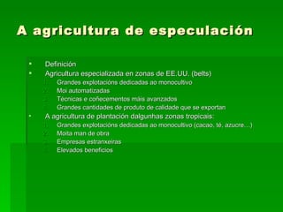 A agricultura de especulación

    Definición
    Agricultura especializada en zonas de EE.UU. (belts)
     1.   Grandes explotacións dedicadas ao monocultivo
     2.   Moi automatizadas
     3.   Técnicas e coñecementos máis avanzados
     4.   Grandes cantidades de produto de calidade que se exportan
 •   A agricultura de plantación dalgunhas zonas tropicais:
     1.   Grandes explotacións dedicadas ao monocultivo (cacao, té, azucre…)
     2.   Moita man de obra
     3.   Empresas estranxeiras
     4.   Elevados beneficios
 