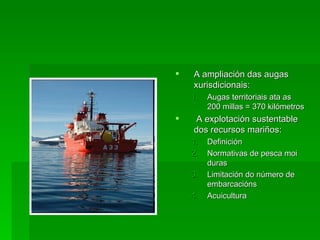    A ampliación das augas
    xurisdicionais:
    1.   Augas territoriais ata as
         200 millas = 370 kilómetros
   A explotación sustentable
    dos recursos mariños:
    1.   Definición
    2.   Normativas de pesca moi
         duras
    3.   Limitación do número de
         embarcacións
    4.   Acuicultura
 