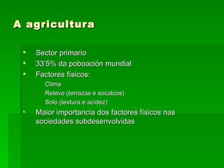 A agricultura

    Sector primario
    33’5% da poboación mundial
    Factores físicos:
     1.   Clima
     2.   Relevo (terrazas e socalcos)
     3.   Solo (textura e acidez)
 •   Maior importancia dos factores físicos nas
     sociedades subdesenvolvidas
 