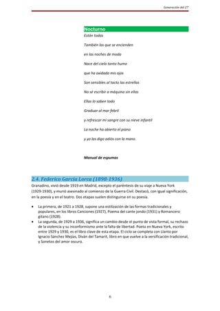 Generación del 27




                                Nocturno
                                Están todas

                                También las que se encienden

                                en las noches de moda

                                Nace del cielo tanto humo

                                que ha oxidado mis ojos

                                Son sensibles al tacto las estrellas

                                No sé escribir a máquina sin ellas

                                Ellas lo saben todo

                                Graduar al mar febril

                                y refrescar mi sangre con su nieve infantil

                                La noche ha abierto el piano

                                y yo las digo adiós con la mano.



                                Manual de espumas




2.4. Federico García Lorca (1898-1936)
Granadino, vivió desde 1919 en Madrid, excepto el paréntesis de su viaje a Nueva York
(1929-1930), y murió asesinado al comienzo de la Guerra Civil. Destacó, con igual significación,
en la poesía y en el teatro. Dos etapas suelen distinguirse en su poesía.

•   La primera, de 1921 a 1928, supone una estilización de las formas tradicionales y
    populares, en los libros Canciones (1927), Poema del cante jondo (1931) y Romancero
    gitano (1928).
•   La segunda, de 1929 a 1936, significa un cambio desde el punto de vista formal, su rechazo
    de la violencia y su inconformismo ante la falta de libertad. Poeta en Nueva York, escrito
    entre 1929 y 1930, es el libro clave de esta etapa. El ciclo se completa con Llanto por
    Ignacio Sánchez Mejías, Diván del Tamarit, libro en que vuelve a la versificación tradicional,
    y Sonetos del amor oscuro.




                                                6
 