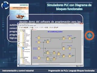 LogoComfort 5
Versión demo del software de programación para los
autómatas LOGO! de Siemens. Esta versión no permite
conectar con el autómata real, pero permite simular los
programas. Por tanto, es ideal para aprender a programarlo. La
programación se puede realizar en contactos (KOP) o funciones
lógicas (FUP). Existen versiones para Windows, Linux y Mac.
 