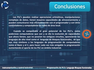 Los PLC's pueden realizar operaciones aritméticas, manipulaciones
complejas de datos, tienen mayores capacidades de almacenamiento y
pueden comunicarse más eficientemente con el programador y con otros
controladores y computadoras en redes de área local.
Cuando se comprendió el gran potencial de los PLC's, como
poderosas computadoras que son y se dio la evolución de capacidades
que ahora tienen, que no poseían los antiguos circuitos, aparecieron los
lenguajes de alto nivel como el lenguaje de bloques funcionales, de que
son muy similares a los lenguajes de programación de computadoras
como el Basic y el C, para hacer cada vez más amigable la programación
aumentando el aporte de los PLC en ámbito industrial.
 
