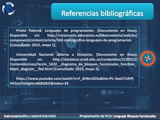 Prieto Paloma. Lenguajes de programación. [Documento en línea].
Disponible en: http://recursostic.educacion.es/observatorio/web/es/
component/content/article/502-monografico-lenguajes-de-programacion
[Consultado: 2015, mayo 1].
Universidad Nacional Abierta a Distancia. [Documento en línea].
Disponible en: http://datateca.unad.edu.co/contenidos/2150512/
ContenidoLinea/leccin_1632__diagrama_de_bloques_funcionales_function_
block_diagram__fbd.html [Consultado: 2015, mayo 2].
https://www.youtube.com/watch?v=F_dtWsr6ZSo&list=PL-VeeS71JhPj
iHOUef5IAlgHzvdkBGlkG&index=24
 