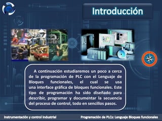 A continuación estudiaremos un poco a cerca
de la programación de PLC con el Lenguaje de
Bloques funcionales, el cual se usa
una interface gráfica de bloques funcionales. Este
tipo de programación ha sido diseñado para
describir, programar y documentar la secuencia
del proceso de control, todo en sencillos pasos.
 