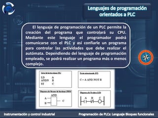 El lenguaje de programación de un PLC permite la
creación del programa que controlará su CPU.
Mediante este lenguaje el programador podrá
comunicarse con el PLC y así confiarle un programa
para controlar las actividades que debe realizar el
autómata. Dependiendo del lenguaje de programación
empleado, se podrá realizar un programa más o menos
complejo.
 
