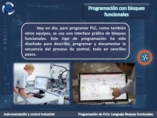 Hoy en día, para programar PLC, como también
otros equipos, se usa una interface gráfica de bloques
funcionales. Este tipo de programación ha sido
diseñado para describir, programar y documentar la
secuencia del proceso de control, todo en sencillos
pasos.
 
