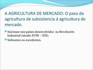 A AGRICULTURA DE MERCADO: O paso da
agricultura de subsistencia á agricultura de
mercado.
Iniciouse nos países desenvolvidos na Revolución
Industrial (século XVIII – XIX).
Sobrantes ou excedentes.
 