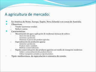 A agricultura de mercado:
 En América do Norte, Europa, Xapón, Nova Zelanda e en zonas de Australia.
 Obxectivos:
1. Vender (aumentar vendas).
2. Reducir custos.
 Características:
1. Mecanización do agro e aplicación de modernas técnicas de cultivo:
• Aforro de man de obra.
• Aumentar a produción.
• Disminuír os prezos dos produtos agrícolas.
1. Especialización da produción agraria:
• Aumentar a produción.
• Producir maior cantidade.
• Mellorar a comercialización.
1. Rápida comercialización dos produtos agrarios con medio de transporte modernos:
• Axiliar a comercialización dos produtos frescos.
• Utilizar transportes axeitados ao tipo de produto.
• Tipos: mediterránea, de especulación e extensiva de cereais.
 