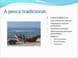 A pesca tradicional:
 CARACTERÍSTICAS:
1. Gran volume de capturas.
2. Importantes recursos
económicos.
3. Tecnoloxía avanzada.
4. Infraestruturas portuarias
desarrolladas.
5. Modelos:
 Pesca de baixura.
 Pesca de altura.
 Gran pesca.
 