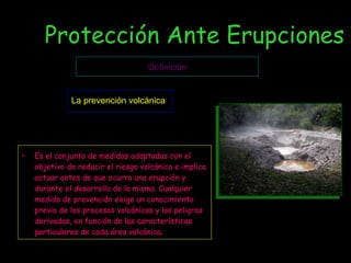 Protección Ante Erupciones Es el conjunto de medidas adoptadas con el objetivo de reducir el riesgo volcánico e implica actuar antes de que ocurra una erupción y durante el desarrollo de la misma. Cualquier medida de prevención exige un conocimiento previo de los procesos volcánicos y los peligros derivados, en función de las características particulares de cada área volcánica . Definición La prevención volcánica 