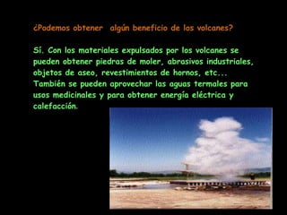 ¿Podemos obtener  algún beneficio de los volcanes?   Sí. Con los materiales expulsados por los volcanes se pueden obtener piedras de moler, abrasivos industriales, objetos de aseo, revestimientos de hornos, etc... También se pueden aprovechar las aguas termales para usos medicinales y para obtener energía eléctrica y calefacción . 