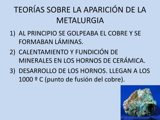 TEORÍAS SOBRE LA APARICIÓN DE LA
           METALURGIA
1) AL PRINCIPIO SE GOLPEABA EL COBRE Y SE
   FORMABAN LÁMINAS.
2) CALENTAMIENTO Y FUNDICIÓN DE
   MINERALES EN LOS HORNOS DE CERÁMICA.
3) DESARROLLO DE LOS HORNOS. LLEGAN A LOS
   1000 º C (punto de fusión del cobre).
 