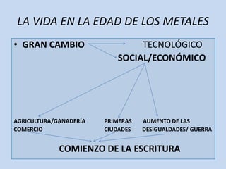 LA VIDA EN LA EDAD DE LOS METALES
• GRAN CAMBIO                   TECNOLÓGICO
                           SOCIAL/ECONÓMICO




AGRICULTURA/GANADERÍA   PRIMERAS   AUMENTO DE LAS
COMERCIO                CIUDADES   DESIGUALDADES/ GUERRA


             COMIENZO DE LA ESCRITURA
 