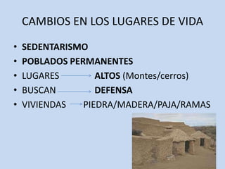 CAMBIOS EN LOS LUGARES DE VIDA
•   SEDENTARISMO
•   POBLADOS PERMANENTES
•   LUGARES        ALTOS (Montes/cerros)
•   BUSCAN         DEFENSA
•   VIVIENDAS   PIEDRA/MADERA/PAJA/RAMAS
 