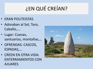 ¿EN QUÉ CREÍAN?
• ERAN POLITEISTAS
• Adoraban al Sol, Toro,
  Caballo,….
• Lugar: Cuevas,
  santuarios, montañas,…
• OFRENDAS: CASCOS,
  ESPADAS,…
• CREEN EN OTRA VIDA:
  ENTERRAMIENTOS CON
  AJUARES
 