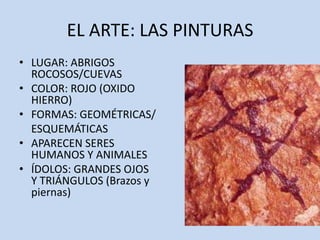 EL ARTE: LAS PINTURAS
• LUGAR: ABRIGOS
  ROCOSOS/CUEVAS
• COLOR: ROJO (OXIDO
  HIERRO)
• FORMAS: GEOMÉTRICAS/
  ESQUEMÁTICAS
• APARECEN SERES
  HUMANOS Y ANIMALES
• ÍDOLOS: GRANDES OJOS
  Y TRIÁNGULOS (Brazos y
  piernas)
 