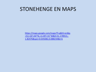 STONEHENGE EN MAPS


 https://maps.google.com/maps?f=q&hl=en&q
 =51+10'+44''N,+1+49'+31''W&ll=51.178913,-
 1.82476&spn=0.035082,0.088234&t=k
 