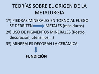 TEORÍAS SOBRE EL ORIGEN DE LA
            METALURGIA
1º) PIEDRAS MINERALES EN TORNO AL FUEGO
  SE DERRITEN         METALES (más duros)
2º) USO DE PIGMENTOS MINERALES (Rostro,
  decoración, utensilios,…)
3º) MINERALES DECORAN LA CERÁMICA

         FUNDICIÓN
 