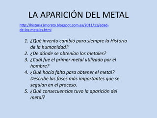 LA APARICIÓN DEL METAL
http://historia1morato.blogspot.com.es/2011/11/edad-
de-los-metales.html

  1. ¿Qué invento cambió para siempre la Historia
     de la humanidad?
  2. ¿De dónde se obtenían los metales?
  3. ¿Cuál fue el primer metal utilizado por el
     hombre?
  4. ¿Qué hacía falta para obtener el metal?
     Describe las fases más importantes que se
     seguían en el proceso.
  5. ¿Qué consecuencias tuvo la aparición del
     metal?
 