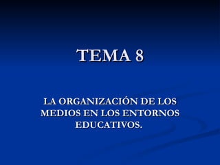 TEMA 8 LA ORGANIZACIÓN DE LOS MEDIOS EN LOS ENTORNOS EDUCATIVOS.  