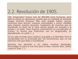 ¡Oh, Emperador! Somos más de 300.000 seres humanos, pero
sólo lo somos en apariencia, puesto que en realidad no tenemos
ningún derecho humano. Nos está vedado hablar, pensar,
reunirnos para discutir nuestras necesidades y tomar medidas
para mejorar nuestra situación. Cualquiera de nosotros que se
manifieste en favor de la clase obrera puede ser enviado a la
prisión o al exilio. Tener buenos sentimientos es considerado un
crimen, lo mismo que fraternizar con un desgraciado, un
abandonado, un caído. (...)
Tú has sido enviado para conducir al pueblo a la felicidad. Pero la
tranquilidad nos es arrancada por Tus funcionarios, que no nos
reservan más que dolor y humillación.
Examina con atención y sin cólera nuestras demandas,
formuladas no para el mal sino para el bien, nuestro bien, Señor,
y para el Tuyo. (...)
2.2. Revolución de 1905.
 